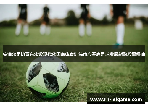 安道尔足协宣布建设现代化国家体育训练中心开启足球发展新阶段里程碑 安道尔足协宣布建设现代化国家体育训练中心开启足球发展新阶段里程碑