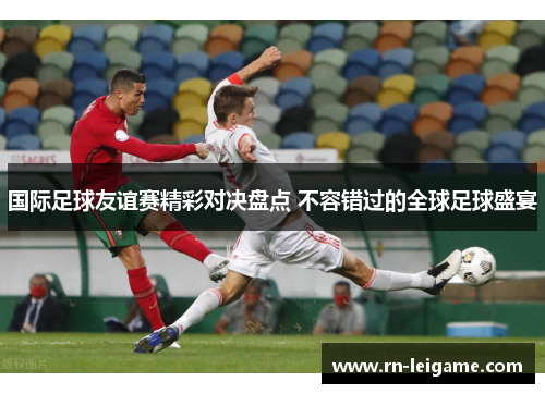 国际足球友谊赛精彩对决盘点 不容错过的全球足球盛宴 国际足球友谊赛精彩对决盘点 不容错过的全球足球盛宴