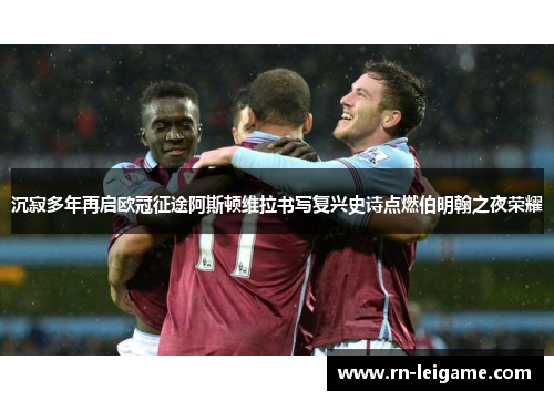 沉寂多年再启欧冠征途阿斯顿维拉书写复兴史诗点燃伯明翰之夜荣耀